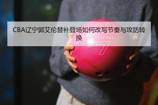 CBA辽宁郭艾伦替补登场如何改写节奏与攻防转换